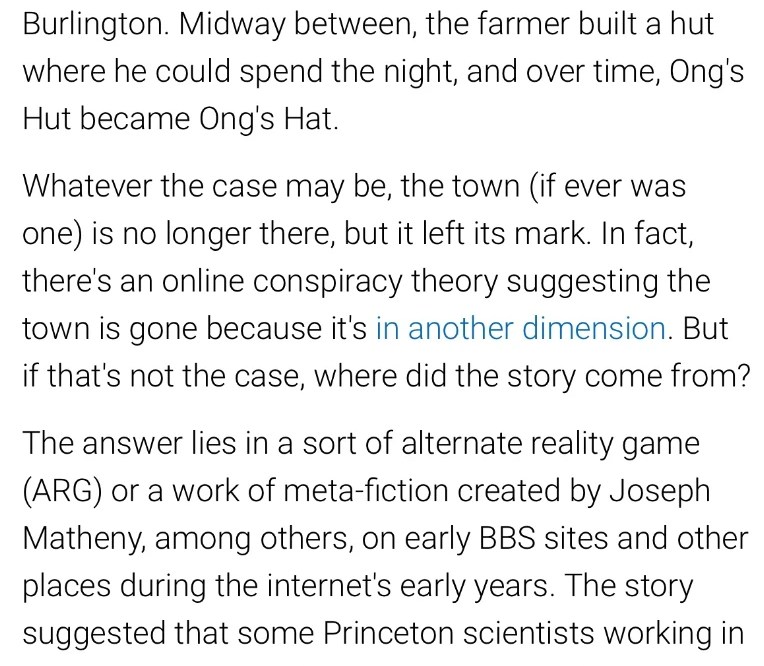 Near where New Jersey Route 72 intersects with Route 70, there's little left to mark what was once a small town called Ong's Hat - but it was, in fact, really there. You can find evidence of its history in things like a local street called Ong's Hat Road. Depending on who you ask, it may have once been a bustling town, or nothing more than a stopover point for a farmer with the surname Ong who was transporting goods from Little Egg Harbor to Burlington. Midway between, the farmer built a hut where he could spend the night, and over time, Ong's Hut became Ong's Hat. Whatever the case may be, the town (if ever was one) is no longer there, but it left its mark. In fact, there's an online conspiracy theory suggesting the town is gone because it's in another dimension. But if that's not the case, where did the story come from? The answer lies in a sort of alternate reality game (ARG) or a work of meta-fiction created by Joseph Matheny, among others, on early BBS sites and other places during the internet's early years. The story suggested that some Princeton scientists working in Ong's Hat had found a way to reach another dimension and, ultimately, took themselves and their studies to this alternate Earth. Alternatively, the government wiped them out to keep their discoveries quiet. If it is, in fact, widely known that this story of inter- dimensional scientists is fiction, why would people still believe it? Because, according to conspiracy theorists, its creators supposedly had to pretend it was fiction in order to protect themselves from the government.